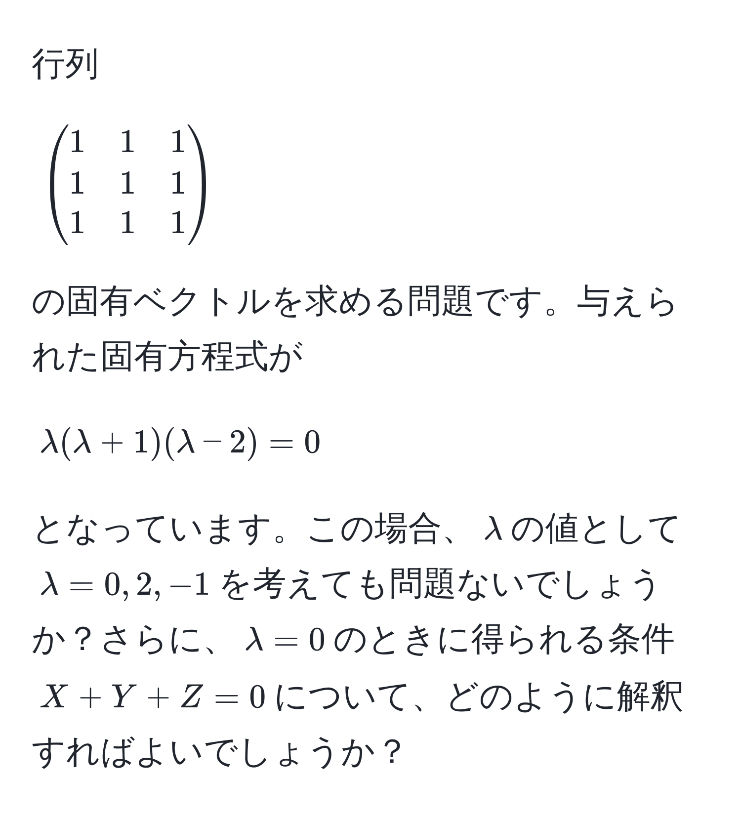 行列 
[
beginpmatrix
1 & 1 & 1 
1 & 1 & 1 
1 & 1 & 1 
endpmatrix
]
の固有ベクトルを求める問題です。与えられた固有方程式が 
[
lambda(lambda + 1)(lambda - 2) = 0 
]
となっています。この場合、$lambda$の値として$lambda = 0, 2, -1$を考えても問題ないでしょうか？さらに、$lambda = 0$のときに得られる条件$X + Y + Z = 0$について、どのように解釈すればよいでしょうか？