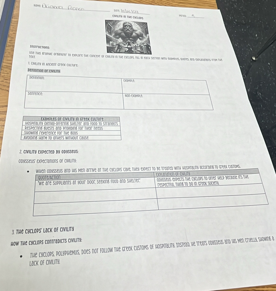 NaMe 
Date 
_ 
Deriod 
Civilitu in The CUclops 
_ 
Instructions 
Use This braphic orbanizer to explore the concept of civility in the cyclops, till in each section with examples, Quotes, and explanations from the 
text. 
1. Civility in Ancient greek culture: 
definition of civility: 
derinition Example: 
sentence: Non-Example 
2. CIVILITY EXPECTED BY ODYSSeUS: 
Odysseus' Expectations of Civility: 
ve, they expect to be treated with hospitality according to Greek customs. 
3. The Cyclops' Lack of Civility 
How the Cyclops Contradicts Civility: 
The Cyclops, polyphemus, does not follow the greek customs of hospitality. Instead, he treats odysseus and his Men cruelly, showing a 
Lack of Civility.