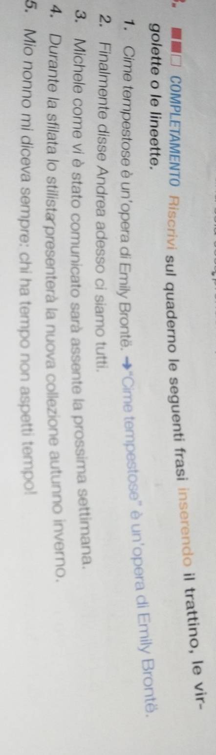 COMPLETAMENTO Riscrivi sul quaderno le seguenti frasi inserendo il trattino, le vir- 
golette o le lineette. 
Cime tempestose è un’opera di Emily Brontë. →“Cime tempestose” è un’opera di Emily Brontë. 
2. Finalmente disse Andrea adesso ci siamo tutti. 
3. Michele come vi è stato comunicato sarà assente la prossima settimana. 
4. Durante la sfilata lo stilista presenterà la nuova collezione autunno inverno. 
5. Mio nonno mi diceva sempre: chi ha tempo non aspetti tempo!