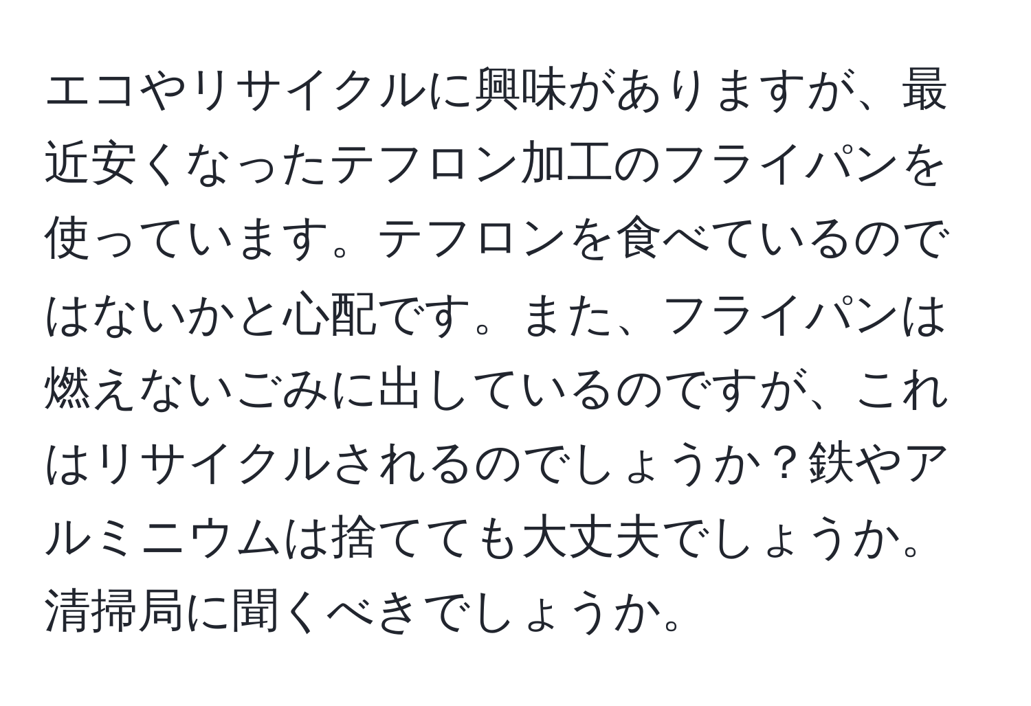 エコやリサイクルに興味がありますが、最近安くなったテフロン加工のフライパンを使っています。テフロンを食べているのではないかと心配です。また、フライパンは燃えないごみに出しているのですが、これはリサイクルされるのでしょうか？鉄やアルミニウムは捨てても大丈夫でしょうか。清掃局に聞くべきでしょうか。