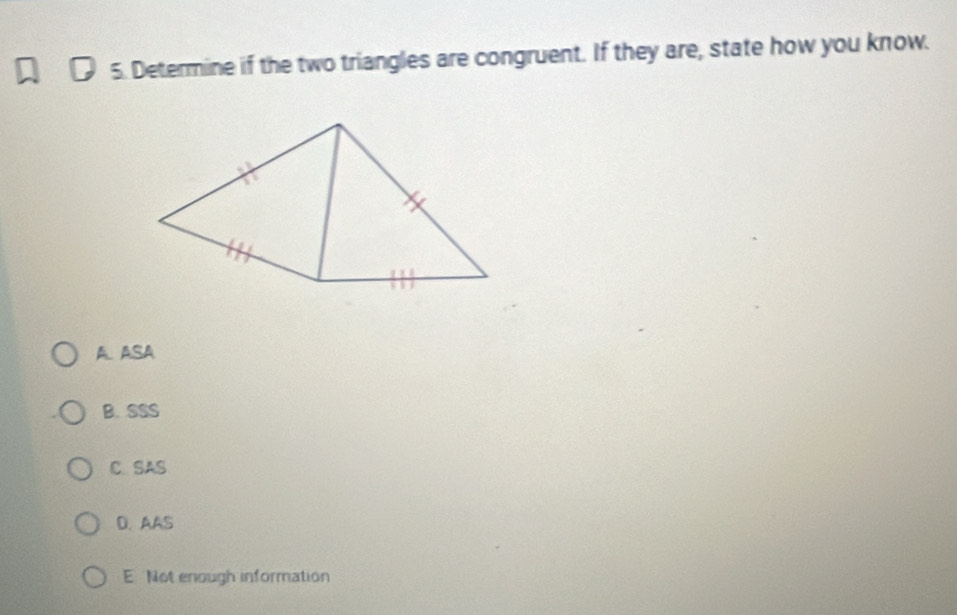 Determine if the two triangles are congruent. If they are, state how you know.
A. ASA
B. SSS
C. SAS
D. AAS
E Not enough information