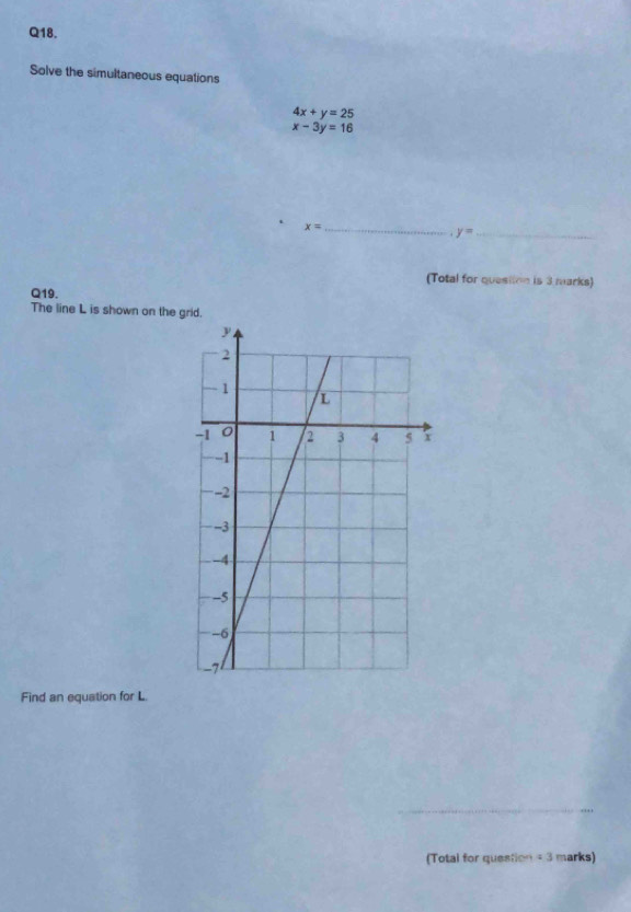 Solve the simultaneous equations
4x+y=25
x-3y=16
_ x=
y= _ 
(Total for question is 3 marks) 
Q19. 
The line L is shown on the grid. 
Find an equation for L. 
_ 
(Total for question =3 marks)