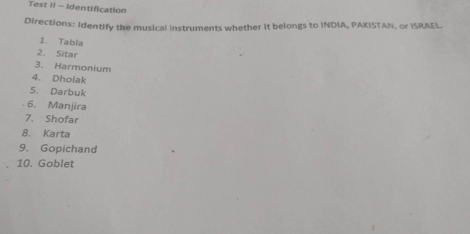 Test II - Identification 
Directions: Identify the musical instruments whether it belongs to INDIA, PAKISTAN, or ISRAEL. 
1. Tabla 
2. Sitar 
3. Harmonium 
4. Dholak 
5. Darbuk 
6. Manjira 
7. Shofar 
8. Karta 
9. Gopichand 
10. Goblet