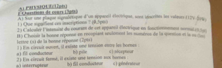 PHYSIQUE(12pts)
lQuestions de cours (3pts)
A) Sur une plaque signalétique d'un appareil électrique, sont inscrites les valeurs (12V-20%)
1 ) Que signifient ces inscriptions ? (0,5pts)
2) Calculer l'intensité du courant de cet appareil électrique en fonctionnement normal (0,5pt)
B) Choisir la bonne réponse en recopiant seulement les numéros de la question et la ou (les)
lettre (s) de la bonne réponse (2pts)
1 ) En circuit ouvert, il existe une tension entre les bornes :
a) fil conducteur b) pile c) récepteur
2) En circuit fermé, il existe une tension aux bornes :
a) interrupteur b) fil conducteur c) générateur