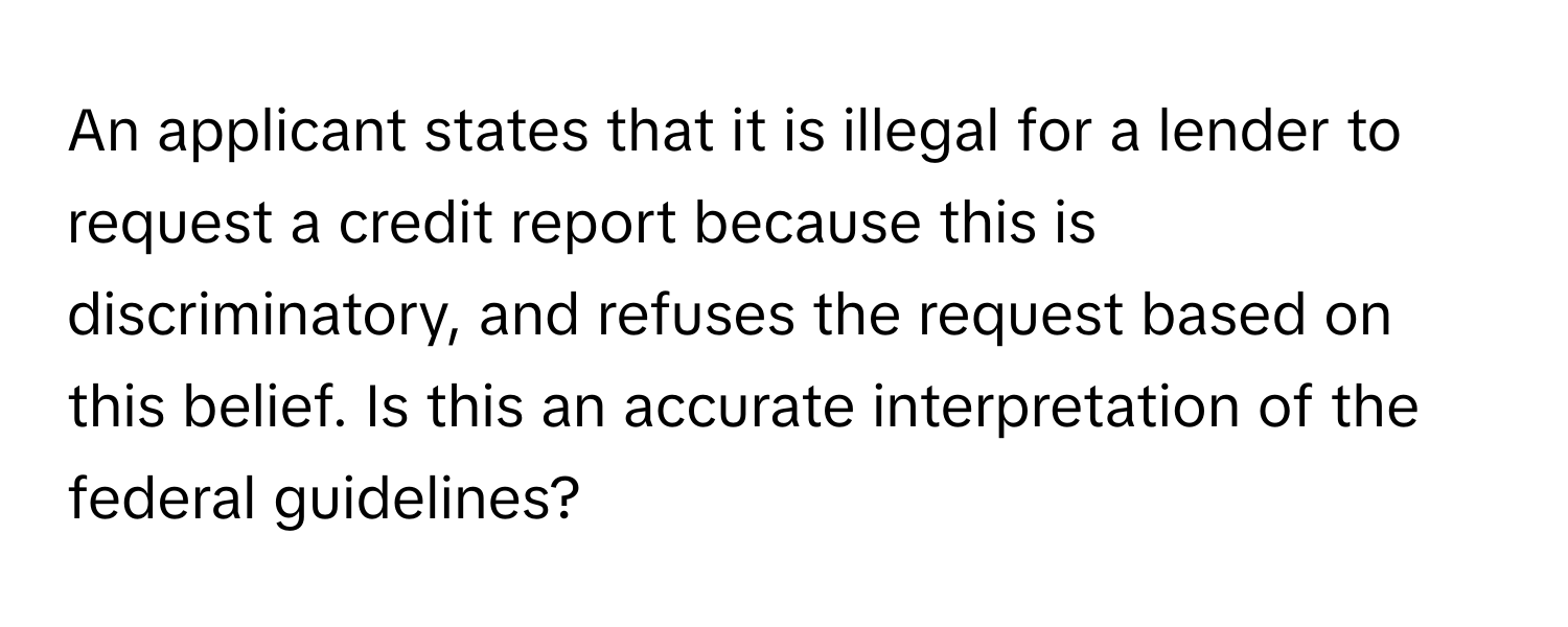 An applicant states that it is illegal for a lender to request a credit report because this is discriminatory, and refuses the request based on this belief. Is this an accurate interpretation of the federal guidelines?