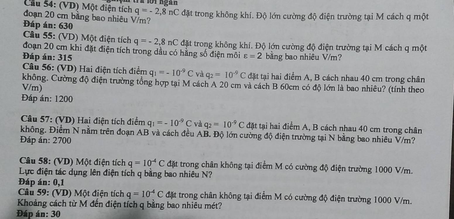 à l01 ngan
Cầu 54: (VD) Một điện tích q=-2,8nC đặt trong không khí. Độ lớn cường độ điện trường tại M cách q một
đoạn 20 cm bằng bao nhiêu V/m?
Đáp án: 630
Câu 55: (VD) Một điện tích q=-2,8nC đặt trong không khí. Độ lớn cường độ điện trường tại M cách q một
đoạn 20 cm khi đặt điện tích trong dầu có hằng số điện môi
Đáp án: 315 varepsilon =2 bằng bao nhiêu V/m?
Câu 56: (VD) Hai điện tích điểm q_1=-10^(-9)C và q_2=10^(-9)C đặt tại hai điểm A, B cách nhau 40 cm trong chân
không. Cường độ điện trường tổng hợp tại M cách A 20 cm và cách B 60cm có độ lớn là bao nhiêu? (tính theo
V/m)
Đáp án: 1200
Câu 57: (VD) Hai điện tích điểm q_1=-10^(-9)C và q_2=10^(-9)C đặt tại hai điểm A, B cách nhau 40 cm trong chân
không. Điểm N nằm trên đoạn AB và cách đều AB. Độ lớn cường độ điện trường tại N bằng bao nhiêu V/m?
Đáp án: 2700
Câu 58: (VD) Một điện tích q=10^(-4)C đặt trong chân không tại điểm M có cường độ điện trường 1000 V/m.
Lực điện tác dụng lên điện tích q bằng bao nhiêu N?
Đáp án: 0,1
Câu 59: (VD) Một điện tích q=10^(-4)C đặt trong chân không tại điểm M có cường độ điện trường 1000 V/m.
Khoảng cách từ M đến điện tích q bằng bao nhiêu mét?
Đáp án: 30