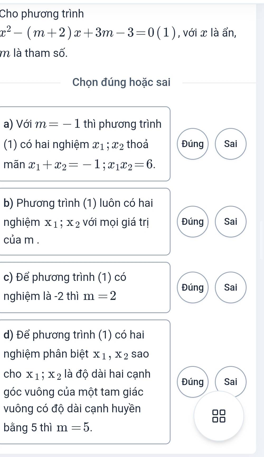 Cho phương trình
x^2-(m+2)x+3m-3=0(1) , với x là ẩn,
m là tham số.
Chọn đúng hoặc sai
a) Với m=-1 thì phương trình
(1) có hai nghiệm x_1; x_2 thoả Đúng Sai
mãn x_1+x_2=-1; x_1x_2=6. 
b) Phương trình (1) luôn có hai
nghiệm x_1; x_2 với mọi giá trị Đúng Sai
của m.
c) Để phương trình (1) có
Đúng Sai
nghiệm là -2 thì m=2
d) Để phương trình (1) có hai
nghiệm phân biệt x_1, x_2sao
cho x_1; x_2 là độ dài hai cạnh
Đúng Sai
góc vuông của một tam giác
vuông có độ dài cạnh huyền
bằng 5 thì m=5.