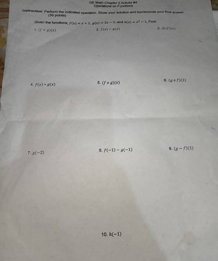 GE Math Chapter 2 Activity #4 
Operations on Functions 
Instruction: Perform the indicated operation. Show your solution and box/encircle your final answer 
(30 points) 
Given the functions; f(x)=x+1, g(x)=2x-3 , and h(x)=x^2-1 , Find: 
3. 
1. (f+g)(x) 2. f(x)-g(x) (h/f)(x)
4. f(x)*g(x)
5. (fcirc g)(x)
6. (gcirc f)(1)
9. (g-f)(1)
7. g(-2)
8. f(-1)-g(-1)
10. h(-1)