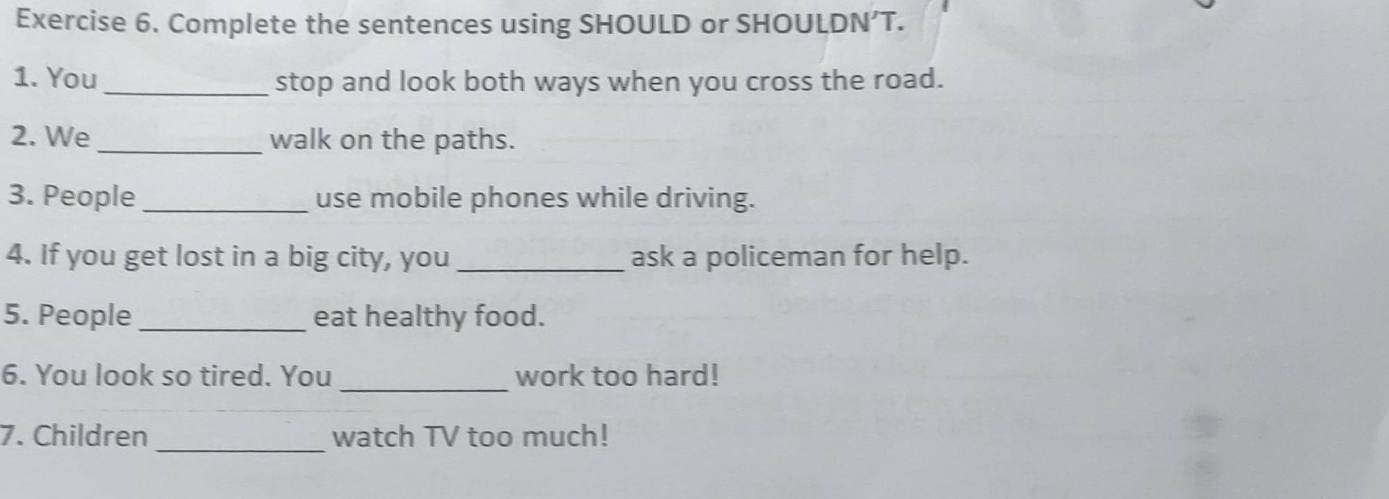 Complete the sentences using SHOULD or SHOULDN’T. 
1. You _stop and look both ways when you cross the road. 
2. We _walk on the paths. 
3. People _use mobile phones while driving. 
4. If you get lost in a big city, you_ ask a policeman for help. 
5. People_ eat healthy food. 
_ 
6. You look so tired. You work too hard! 
7. Children _watch TV too much!