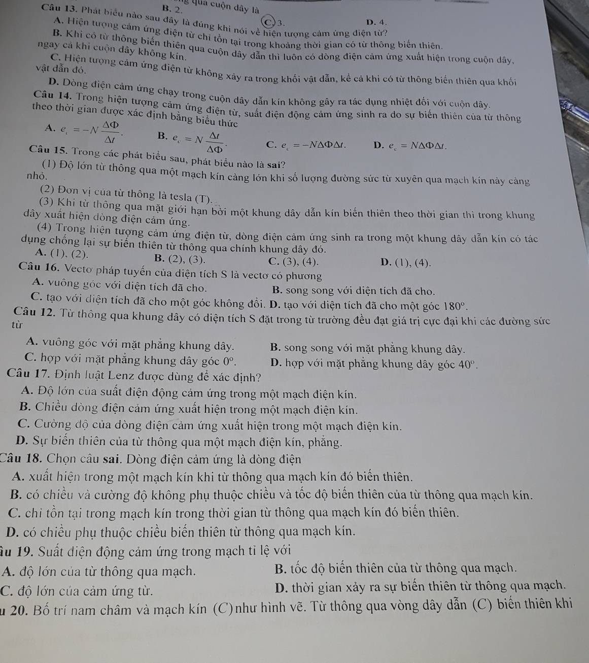 Ủý qua cuộn dây là
B. 2.
Câu 13. Phát biểu nào sau đây là đúng khi nói về hiện tượng cảm ứng điện từ?
)3. D. 4.
A. Hiện tượng cảm ứng điện từ chỉ tồn tại trong khoảng thời gian có từ thông biến thiên.
B. Khi có từ thông biến thiên qua cuộn dây dẫn thì luôn có dòng điện cảm ứng xuất hiện trong cuộn dây,
ngay cả khi cuộn dây không kín.
vật dẫn đó.
C. Hiện tượng cảm ứng điện từ không xảy ra trong khối vật dẫn, kể cả khi có từ thông biến thiên qua khối
D. Dòng điện cảm ứng chạy trong cuộn dây dẫn kín không gây ra tác dụng nhiệt đối với cuộn dây.
Câu 14. Trong hiện tượng cảm ứng điện từ, suất điện động cảm ứng sinh ra do sự biến thiên của từ thông
theo thời gian được xác định bằng biểu thức
A. e_i=-N △ Phi /△ t . B. e_c=N △ t/△ Phi  . C. e_c=-N△ Phi △ t. D. e_c=N△ Phi △ t.
Câu 15. Trong các phát biểu sau, phát biểu nào là sai?
(1) Độ lớn từ thông qua một mạch kín càng lớn khi số lượng đường sức từ xuyên qua mạch kín này cảng
nhỏ.
(2) Đơn vị của từ thông là tesla (T).
(3) Khi từ thông qua mặt giới hạn bởi một khung dây dẫn kín biến thiên theo thời gian thì trong khung
dây xuất hiện dòng điện cảm ứng.
(4) Trong hiện tượng cảm ứng điện từ, dòng điện cảm ứng sinh ra trong một khung dây dẫn kín có tác
dụng chống lại sự biến thiên từ thông qua chính khung dây đó.
A. (1), (2). B. (2), (3). C. (3), (4). D. (1), (4).
Câu 16. Vectơ pháp tuyến của diện tích S là vectơ có phương
A. vuông góc với diện tích đã cho. B. song song với diện tích đã cho.
C. tạo với diện tích đã cho một góc không đổi. D. tạo với diện tích đã cho một góc 180°.
Câu 12. Từ thông qua khung dây có diện tích S đặt trong từ trường đều đạt giá trị cực đại khi các đường sức
từ
A. vuông góc với mặt phẳng khung dây. B. song song với mặt phẳng khung dây.
C. hợp với mặt phẳng khung dây góc 0°. D. hợp với mặt phẳng khung dây góc 40°.
Câu 17. Định luật Lenz được dùng để xác định?
A. Độ lớn của suất điện động cảm ứng trong một mạch điện kín.
B. Chiều dòng điện cảm ứng xuất hiện trong một mạch điện kín.
C. Cường độ của dòng điện cảm ứng xuất hiện trong một mạch điện kín.
D. Sự biến thiên của từ thông qua một mạch điện kín, phẳng.
Câu 18. Chọn câu sai. Dòng điện cảm ứng là dòng điện
A. xuất hiện trong một mạch kín khi từ thông qua mạch kín đó biến thiên.
B. có chiều và cường độ không phụ thuộc chiều và tốc độ biến thiên của từ thông qua mạch kín.
C. chỉ tồn tại trong mạch kín trong thời gian từ thông qua mạch kín đó biến thiên.
D. có chiều phụ thuộc chiều biến thiên từ thông qua mạch kín.
Ấu 19. Suất điện động cảm ứng trong mạch tỉ lệ với
A. độ lớn của từ thông qua mạch. B. tốc độ biến thiên của từ thông qua mạch.
C. độ lớn của cảm ứng từ. D. thời gian xảy ra sự biến thiên từ thông qua mạch.
Su 20. Bố trí nam châm và mạch kín (C)như hình vẽ. Từ thông qua vòng dây dẫn (C) biến thiên khi