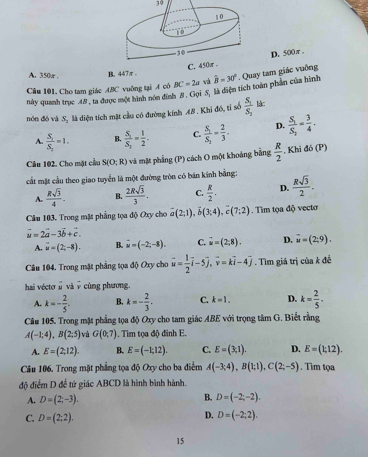 30
D. 500π .
C. 450π .
A. 350π. B. 447π .
Câu 101. Cho tam giác ABC vuông tại A có BC=2a và widehat B=30°. Quay tam giác vuông
này quanh trục AB , ta được một hình nón đỉnh B . Gọi S_1 là diện tích toàn phần của hình
nón đó và S_2 là diện tích mặt cầu có đường kính AB . Khi đó, tỉ số frac S_1S_2 là:
B.
A. frac S_1S_2=1. frac S_1S_2= 1/2 .
C. frac S_1S_2= 2/3 .
D. frac S_1S_2= 3/4 .
Câu 102. Cho mặt cầu S(O;R) và mặt phẳng (P) cách O một khoảng bằng  R/2 . Khi đó (P)
cắt mặt cầu theo giao tuyến là một đường tròn có bán kính bằng:
A.  Rsqrt(3)/4 .
C.
B.  2Rsqrt(3)/3 .  R/2 .
D.  Rsqrt(3)/2 .
Câu 103. Trong mặt phẳng tọa độ Oxy cho vector a(2;1),vector b(3;4),vector c(7;2). Tìm tọa độ vectơ
vector u=2vector a-3vector b+vector c.
A. vector u=(2;-8). vector u=(-2;-8). C. vector u=(2;8). D. vector u=(2;9).
B.
Câu 104. Trong mặt phẳng tọa độ Oxy cho vector u= 1/2 vector i-5vector j,vector v=kvector i-4vector j. Tìm giá trị của k đề
hai véctơ # và v cùng phương.
A. k=- 2/5 . k=- 2/3 .
B.
C. k=1. D. k= 2/5 .
Câu 105. Trong mặt phẳng tọa độ Oxy cho tam giác ABE với trọng tâm G. Biết rằng
A(-1;4),B(2;5) và G(0;7). Tìm tọa độ đỉnh E.
A. E=(2;12). B. E=(-1;12). C. E=(3;1). D. E=(1;12).
Câu 106. Trong mặt phẳng tọa độ Oxy cho ba điểm A(-3;4),B(1;1),C(2;-5). Tìm tọa
độ điểm D để tứ giác ABCD là hình bình hành.
A. D=(2;-3). B. D=(-2;-2).
D.
C. D=(2;2). D=(-2;2).
15