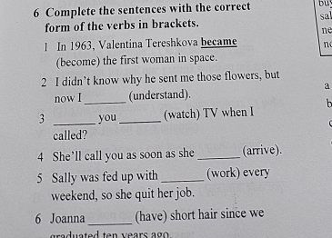 Complete the sentences with the correct bu 
form of the verbs in brackets. sal 
ne 
1 In 1963, Valentina Tereshkova became n 
(become) the first woman in space. 
2 I didn’t know why he sent me those flowers, but 
a 
now I _(understand). 
h 
3 _you_ (watch) TV when I 
called? 
4 She’ll call you as soon as she _(arrive). 
5 Sally was fed up with _(work) every 
weekend, so she quit her job. 
6 Joanna_ (have) short hair since we