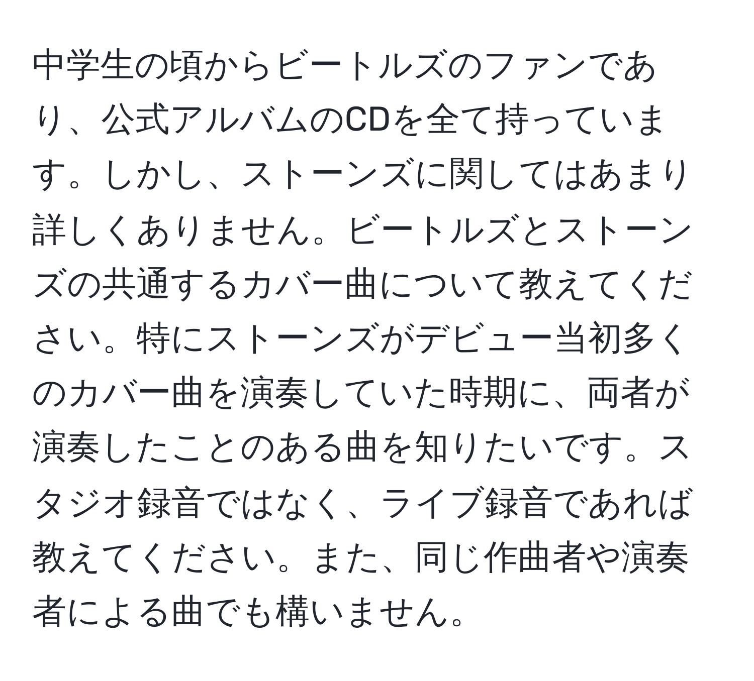 中学生の頃からビートルズのファンであり、公式アルバムのCDを全て持っています。しかし、ストーンズに関してはあまり詳しくありません。ビートルズとストーンズの共通するカバー曲について教えてください。特にストーンズがデビュー当初多くのカバー曲を演奏していた時期に、両者が演奏したことのある曲を知りたいです。スタジオ録音ではなく、ライブ録音であれば教えてください。また、同じ作曲者や演奏者による曲でも構いません。