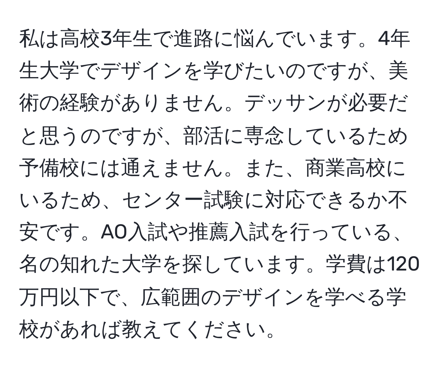 私は高校3年生で進路に悩んでいます。4年生大学でデザインを学びたいのですが、美術の経験がありません。デッサンが必要だと思うのですが、部活に専念しているため予備校には通えません。また、商業高校にいるため、センター試験に対応できるか不安です。AO入試や推薦入試を行っている、名の知れた大学を探しています。学費は120万円以下で、広範囲のデザインを学べる学校があれば教えてください。