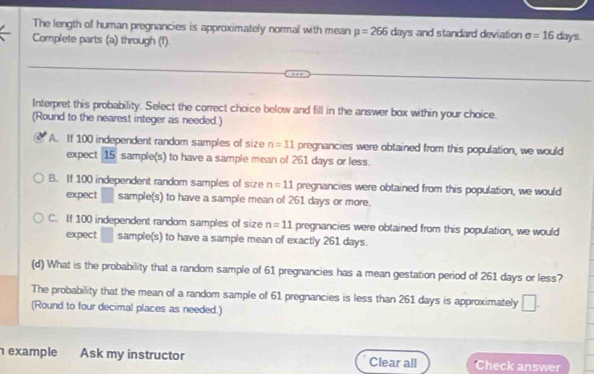 The length of human pregnancies is approximately normal with mean mu =266days and standard deviation sigma =16 days.
Complete parts (a) through (1).
Interpret this probability. Select the correct choice below and fill in the answer box within your choice.
(Round to the nearest integer as needed.)
A. If 100 independent random samples of size n=11 pregnancies were obtained from this population, we would
expect 15 sample(s) to have a sample mean of 261 days or less.
B. If 100 independent random samples of size n=11 pregnancies were obtained from this population, we would
expect □ sample(s) to have a sample mean of 261 days or more.
C. If 100 independent random samples of size n=11 pregnancies were obtained from this population, we would
expect □ sample(s) to have a sample mean of exactly 261 days.
(d) What is the probability that a random sample of 61 pregnancies has a mean gestation period of 261 days or less?
The probability that the mean of a random sample of 61 pregnancies is less than 261 days is approximately^ 
(Round to four decimal places as needed.) 1 
example Ask my instructor Clear all Check answer