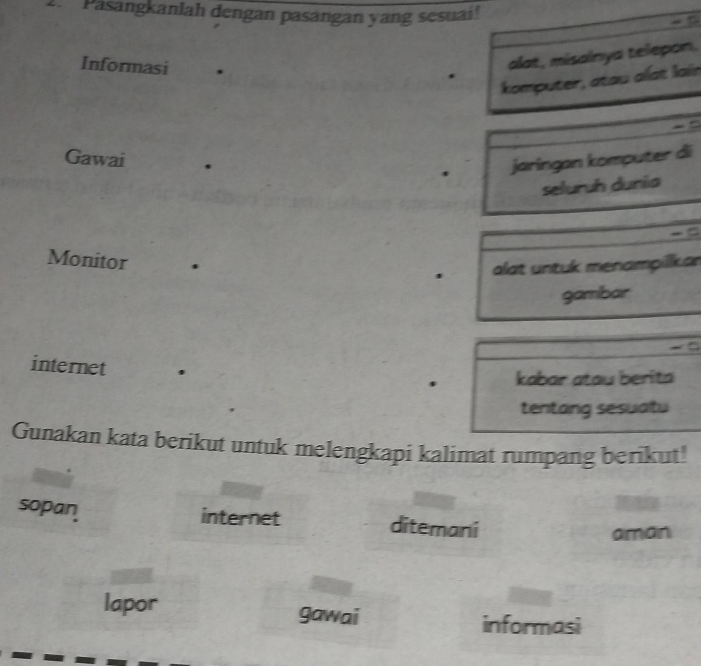 Pasangkanlah dengan pasangan yang sesuai! 
y u 
Informasi . 
alat, misainya telepon. 
komputer, atau alat lain 
Gawai 
. 
jaringan komputer di 
seluruh dunia 
Monitor . 
alat untuk menampilkar 
gambar 
internet 
. 
kabar atau berita 
tentang sesuatu 
Gunakan kata berikut untuk melengkapi kalimat rumpang berikut! 
sopan internet ditemani 
aman 
lapor gawai 
informasi