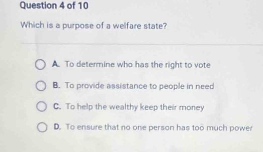 Which is a purpose of a welfare state?
A. To determine who has the right to vote
B. To provide assistance to people in need
C. To help the wealthy keep their money
D. To ensure that no one person has too much power