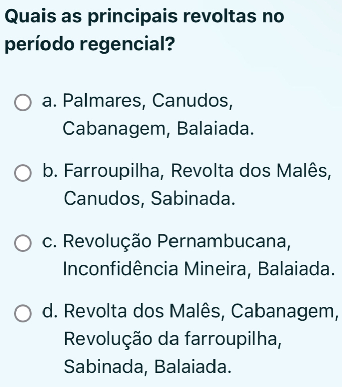 Quais as principais revoltas no
período regencial?
a. Palmares, Canudos,
Cabanagem, Balaiada.
b. Farroupilha, Revolta dos Malês,
Canudos, Sabinada.
c. Revolução Pernambucana,
Inconfidência Mineira, Balaiada.
d. Revolta dos Malês, Cabanagem,
Revolução da farroupilha,
Sabinada, Balaiada.