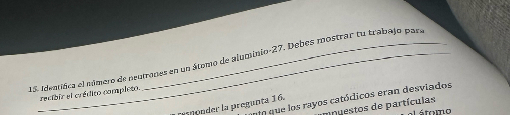 Identifica el número de neutrones en un átomo de aluminio -27. Debes mostrar tu trabajo para 
recibir el crédito completo. 
nto que los rayos catódicos eran desviados 
asonder la pregunta 16. 
mnuestos de partículas 
átomo