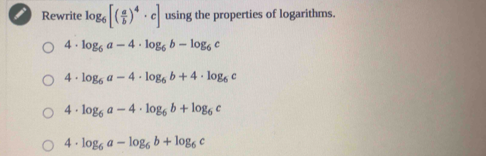 Rewrite log _6[( a/b )^4· c] using the properties of logarithms.
4· log _6a-4· log _6b-log _6c
4· log _6a-4· log _6b+4· log _6c
4. log _6a-4· log _6b+log _6c
4 . log _6a-log _6b+log _6c