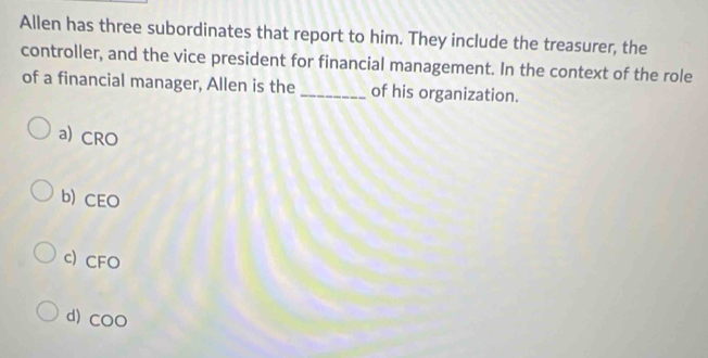 Allen has three subordinates that report to him. They include the treasurer, the
controller, and the vice president for financial management. In the context of the role
of a financial manager, Allen is the _of his organization.
a) CRO
b) CEO
c) CFO
d) COO