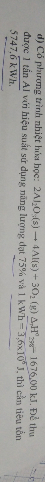 Có phương trình nhiệt hóa học: 2Al_2O_3(s)to 4Al(s)+3O_2(g)△ _rH°_298=1676,00kJ. Để thu 
được 1 tấn Al với hiệu suất sử dụng năng lượng đạt 75% và 1kWh=3,6* 10^6J , thì cần tiêu tốn
747,6 kWh.