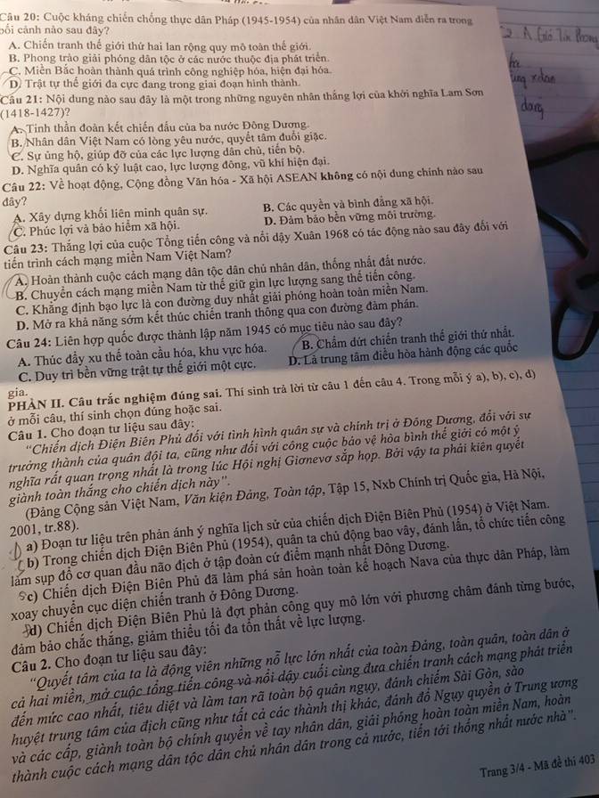 Cuộc kháng chiến chống thực dân Pháp (1945-1954) của nhân dân Việt Nam diễn ra trong
cố i cảnh nào sau đây?
A. Chiến tranh thế giới thứ hai lan rộng quy mô toàn thế giới.
B. Phong trào giải phóng dân tộc ở các nước thuộc địa phát triển.
C. Miễn Bắc hoàn thành quá trình công nghiệp hóa, hiện đại hóa.
D. Trật tự thế giới đa cực đang trong giai đoạn hình thành.
Cầu 21: Nội dung nào sau đây là một trong những nguyên nhân thắng lợi của khởi nghĩa Lam Sơn
(1418-1427)?
A. Tinh thần đoàn kết chiến đầu của ba nước Đông Dương
B. Nhân dân Việt Nam có lòng yêu nước, quyết tâm đuổi giặc.
C. Sự ủng hộ, giúp đỡ của các lực lượng dân chủ, tiến bộ.
D. Nghĩa quân có kỷ luật cao, lực lượng đông, vũ khí hiện đại.
Câu 22: Về hoạt động, Cộng đồng Văn hóa - Xã hội ASEAN không có nội dung chính nào sau
dây?
A. Xây dựng khối liên minh quân sự. B. Các quyền và bình đẳng xã hội.
C. Phúc lợi và bảo hiểm xã hội. D. Đảm bảo bền vững môi trường.
Câu 23: Thắng lợi của cuộc Tổng tiến công và nổi dậy Xuân 1968 có tác động nào sau đây đổi với
tiến trình cách mạng miền Nam Việt Nam?
A. Hoàn thành cuộc cách mạng dân tộc dân chủ nhân dân, thống nhất đất nước.
B. Chuyển cách mạng miền Nam từ thế giữ gìn lực lượng sang thế tiến công.
C. Khẳng định bạo lực là con đường duy nhất giải phóng hoàn toàn miền Nam.
D. Mở ra khả năng sớm kết thúc chiến tranh thông qua con đường đàm phần.
Câu 24: Liên hợp quốc được thành lập năm 1945 có mục tiêu nào sau đây?
A. Thúc đầy xu thể toàn cầu hóa, khu vực hóa. B. Chẩm dứt chiến tranh thể giới thứ nhất.
C. Duy trì bền vững trật tự thế giới một cực, D. Là trung tâm điều hòa hành động các quốc
PHÀN II. Câu trắc nghiệm đúng sai. Thí sinh trả lời từ câu 1 đến câu 4. Trong mỗi ý a), b), c), d)
gia.
ở mỗi câu, thí sinh chọn đúng hoặc sai.
Câu 1. Cho đoạn tư liệu sau đây:
*Chiến dịch Điện Biên Phủ đối với tình hình quân sự và chính trị ở Đồng Dương, đổi với sự
trưởng thành của quân đội ta, cũng như đổi với công cuộc báo vệ hòa bình thế giới có một ý
nghĩa rất quan trọng nhất là trong lúc Hội nghị Giơnevơ sắp họp. Bởi vậy ta phải kiên quyết
giành toàn thắng cho chiến dịch này''.
(Đảng Cộng sản Việt Nam, Văn kiện Đảng, Toàn tập, Tập 15, Nxb Chính trị Quốc gia, Hà Nội,
D a) Đoạn tư liệu trên phản ánh ý nghĩa lịch sử của chiến dịch Điện Biên Phủ (1954) ở Việt Nam.
2001, tr.88).
b) Trong chiến dịch Điện Biên Phủ (1954), quân ta chủ động bao vây, đánh lần, tổ chức tiến công
làm sụp đồ cơ quan đầu não địch ở tập đoàn cứ điểm mạnh nhất Đông Dương.
Sc) Chiến dịch Điện Biên Phủ đã làm phá sản hoàn toàn kế hoạch Nava của thực dân Pháp, làm
xoay chuyển cục diện chiến tranh ở Đông Dương.
d) Chiến dịch Điện Biên Phủ là đợt phản công quy mô lớn với phương châm đánh từng bước,
đăm bảo chắc thắng, giảm thiều tối đa tổn thất về lực lượng.
''Quyết tâm của ta là động viên những nỗ lực lớn nhất của toàn Đảng, toàn quân, toàn dân ở
Câu 2. Cho đoạn tư liệu sau đây:
cả hai miền, mở cuộc tổng tiến công và nổi dậy cuối cùng đưa chiến tranh cách mạng phát triển
đến mức cao nhất, tiêu diệt và làm tan rã toàn bộ quân ngụy, đánh chiếm Sài Gòn, sào
thuyệt trung tâm của địch cũng như tất cả các thành thị khác, đánh đồ Ngụy quyền ở Trung ương
và các cấp, giành toàn bộ chính quyền về tay nhân dân, giải phóng hoàn toàn miền Nam, hoàn
thành cuộc cách mạng dân tộc dân chủ nhân dân trong cả nước, tiến tới thống nhất nước nhà'.
Trang 3/4 - Mã đề thi 403