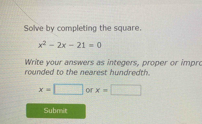 Solve by completing the square.
x^2-2x-21=0
Write your answers as integers, proper or impro 
rounded to the nearest hundredth.
x=□ or x=□
Submit