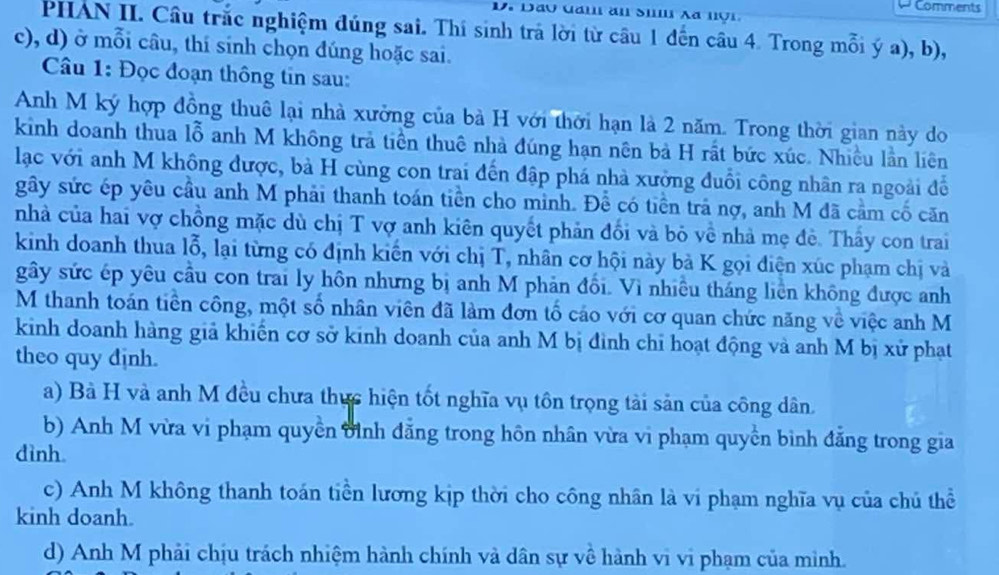 Comments
PHAN II. Câu trắc nghiệm đúng sai. Thí sinh trả lời từ câu 1 đến câu 4. Trong mỗi ý a), b),
c), d) ở mỗi câu, thí sinh chọn đúng hoặc sai.
Câu 1: Đọc đoạn thông tin sau:
Anh M ký hợp đồng thuê lại nhà xưởng của bà H với thời hạn là 2 năm. Trong thời gian này do
kinh doanh thua lỗ anh M không trả tiền thuê nhà đúng hạn nên bà H rất bức xúc. Nhiều lần liên
lạc với anh M không được, bà H cùng con trai đến đập phá nhà xưởng đuổi công nhân ra ngoài đề
gây sức ép yêu cầu anh M phải thanh toán tiền cho minh. Đề có tiền trả nợ, anh M đã cầm cố căn
nhà của hai vợ chồng mặc dù chị T vợ anh kiên quyết phản đổi và bỏ về nhà mẹ đề. Thấy con trai
kinh doanh thua lỗ, lại từng có định kiến với chị T, nhân cơ hội này bà K gọi điện xúc phạm chị và
gây sức ép yêu cầu con trai ly hôn nhưng bị anh M phản đối. Vì nhiều tháng liền không được anh
M thanh toán tiên công, một số nhân viên đã làm đơn tổ cáo với cơ quan chức năng về việc anh M
kinh doanh hàng giả khiến cơ sở kinh doanh của anh M bị đình chỉ hoạt động và anh M bị xử phạt
theo quy dịnh.
a) Bà H và anh M đều chưa thực hiện tốt nghĩa vụ tôn trọng tài sản của công dân.
b) Anh M vừa vi phạm quyền đình đẳng trong hôn nhân vừa vi phạm quyền bình đẳng trong gia
dình
c) Anh M không thanh toán tiền lương kịp thời cho công nhân là vi phạm nghĩa vụ của chủ thể
kinh doanh.
d) Anh M phải chịu trách nhiệm hành chính và dân sự về hành vi vi phạm của mình.