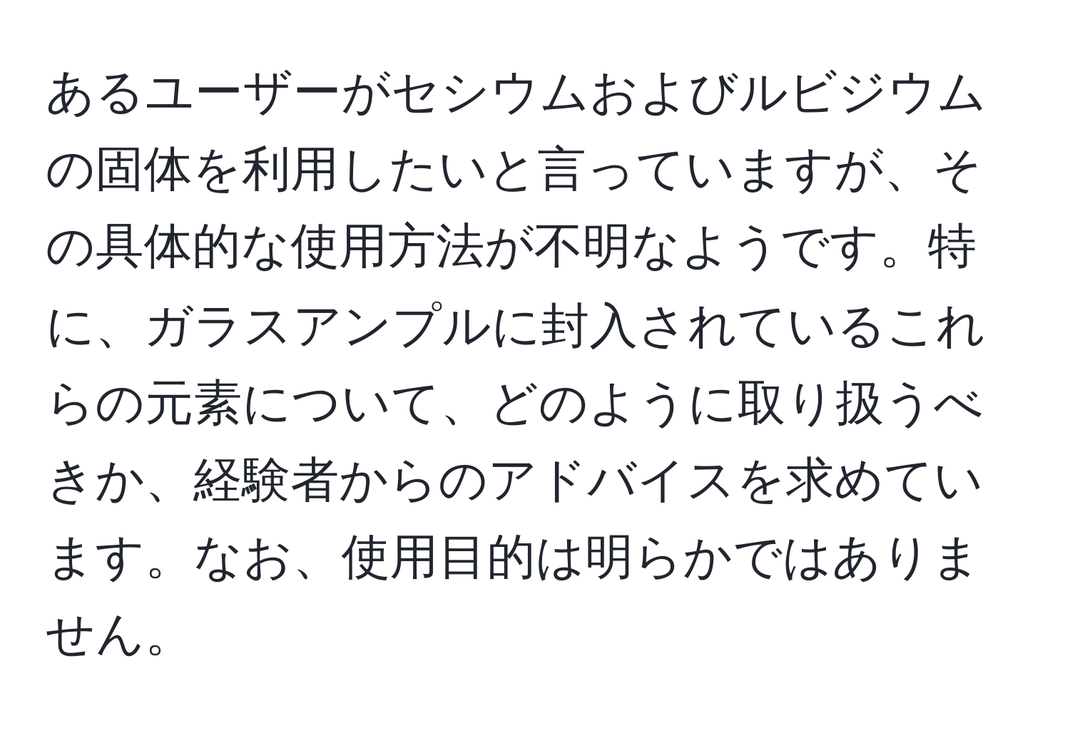 あるユーザーがセシウムおよびルビジウムの固体を利用したいと言っていますが、その具体的な使用方法が不明なようです。特に、ガラスアンプルに封入されているこれらの元素について、どのように取り扱うべきか、経験者からのアドバイスを求めています。なお、使用目的は明らかではありません。