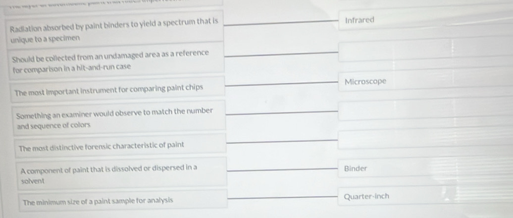 Radiation absorbed by paint binders to yield a spectrum that is Infrared
unique to a specimen
Should be collected from an undamaged area as a reference □  □  □ 
for comparison in a hit-and-run case
Microscope
The most important instrument for comparing paint chips x_- 
Something an examiner would observe to match the number
□ 
and sequence of colors
The most distinctive forensic characteristic of paint □
□
A component of paint that is dissolved or dispersed in a Binder
solvent
The minimum size of a paint sample for analysis Quarter-inch ∴ △ -1△ alpha