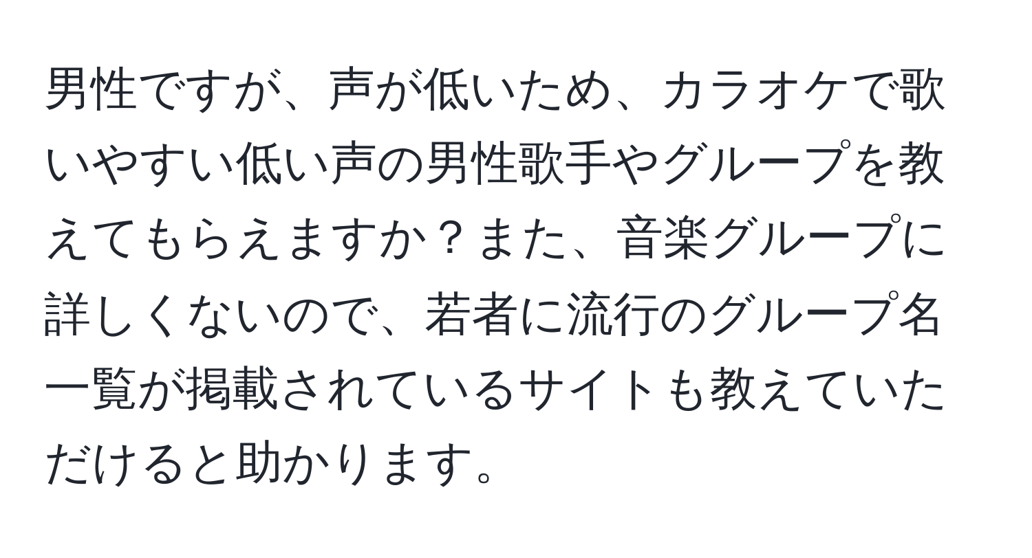 男性ですが、声が低いため、カラオケで歌いやすい低い声の男性歌手やグループを教えてもらえますか？また、音楽グループに詳しくないので、若者に流行のグループ名一覧が掲載されているサイトも教えていただけると助かります。