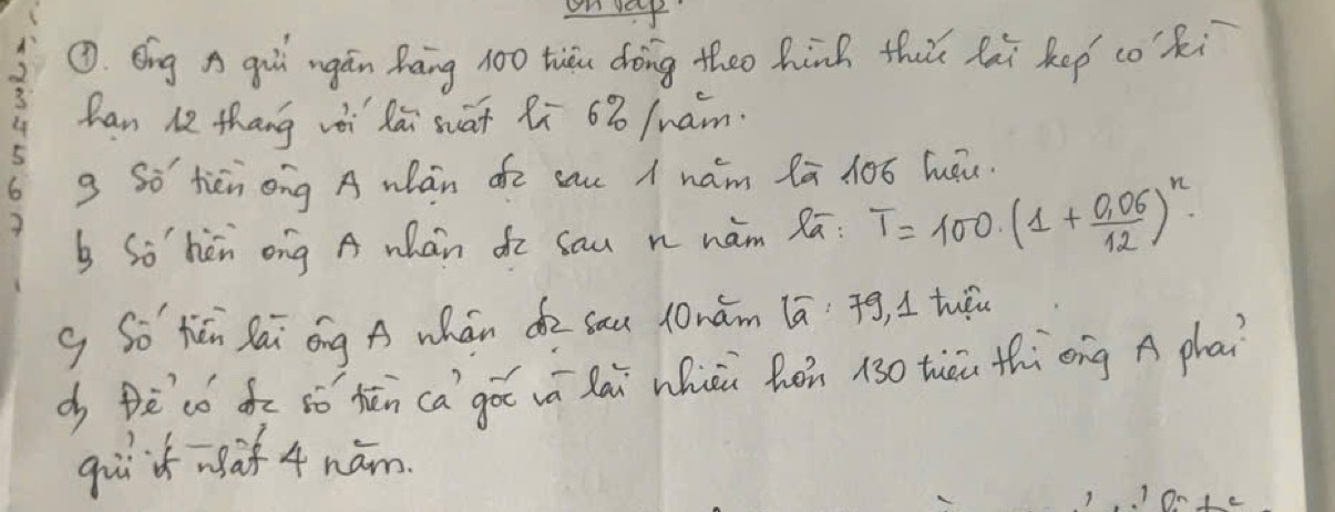 on vay 
①. Eng A gui ngán hāng 100 tiǒu doing theo hinh thǔ hi kep co·ki 
han 12 thang vài lái suāt Ri 63 /uam. 
g So tièn ong A wán oē cau < nam lā 10ó luǒu. 
b Sohèn ong A whán do sau n hàm Rā:  T=100(1+ (0.06)/12 )^n
g So hēn Sái óng A whán d sau lnǎm lā. ¢g, I tuǒu 
d Bècó dē ¢ó hēn ca`gǎ vā lái hioù hòn 130 thēi thìèng A phai 
gii if af 4 nám 
1