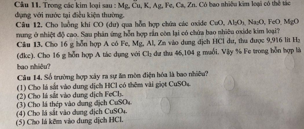 Trong các kim loại sau : Mg, Ču, K, Ag, Fe, Ca, Zn. Có bao nhiêu kim loại có thể tác
dụng với nước tại điều kiện thường.
Câu 12. Cho luồng khí CO (dư) qua hỗn hợp chứa các oxide CuO, Al_2O_3, Na_2O, FeO, MgO
nung ở nhiệt độ cao. Sau phản ứng hỗn hợp rắn còn lại có chứa bao nhiêu oxide kim loại?
Câu 13. Cho 16 g hỗn hợp A có Fe, Mg, Al, Zn vào dung dịch HCl dư, thu được 9,916 lít H_2
(đkc). Cho 16 g hỗn hợp A tác dụng với Cl_2 dư thu 46, 104 g muối. Vậy % Fe trong hỗn hợp là
bao nhiêu?
Câu 14. Số trường hợp xảy ra sự ăn mòn điện hóa là bao nhiêu?
(1) Cho lá sắt vào dung dịch HCl có thêm vài giọt Cư IS O4.
(2) Cho lá sắt vào dung dịch FeCl₃.
(3) Cho lá thép vào dung dịch CuSO4.
(4) Cho lá sắt vào dung dịch CuSO₄.
(5) Cho lá kẽm vào dung dịch HCl.