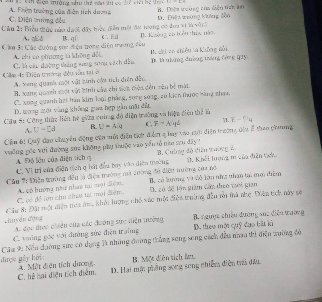 a 1: Với điện trưởng như thể nào thì có thể việt hệ thực U=Ea
A. Điện trường của điện tích dương
B. Điện trường của điện tích âm
C. Điện trường đều
D. Điện trường không đều
Câu 2: Biểu thức nào dưới đây biểu diễn một đại lượng có đơn vị là vôn?
A. qEd B. qE C. Ed D. Không có biểu thức nào.
Câu 3: Các đường sức điện trong điện trường đều
A. chỉ có phương là không đồi. B. chi có chiều là không đổi.
C. là các đường thắng song song cách đều. D. là những đường thắng đồng quy.
Câu 4: Điện trường đều tồn tại ở
A. xung quanh một vật hình cầu tích điện đều.
B. xung quanh một vật hình cầu chi tích điện đều trên bề mặt.
C. xung quanh hai bản kim loại phẳng, song song, có kích thước bằng nhau.
D. trong một vùng không gian hẹp gần mặt đất.
Câu 5: Công thức liên hệ giữa cường độ điện trường và hiệu điện thể là
A. U=Ed U=A/q C. E=A/qd D. E=F/q
B.
Câu 6: Quỹ đạo chuyển động của một điện tích điểm q bay vào một điện trường đều vector E theo phương
vuông góc với đường sức không phụ thuộc vào yếu tố nào sau đây?
A. Độ lớn của điện tích q. B. Cường độ điện trường E.
C. Vị trí của điện tích q bắt đầu bay vào điện trường. D. Khối lượng m của điện tích.
Câu 7: Điện trường đều là điện trường mả cường độ điện trường của nó
A. có hướng như nhau tại mọi điểm. B. có hướng và độ lớn như nhau tại mọi điểm
C. có độ lớn như nhau tại mọi điểm, D. có độ lớn giám dần theo thời gian.
Câu 8: Đặt một điện tích âm, khối lượng nhỏ vào một điện trường đều rồi thả nhẹ. Điện tích này sẽ
chuyển động
A. dọc theo chiều của các đường sức điện trường B. ngược chiếu đường sức điện trường
C. vuông góc với đường sức điện trường D. theo một quỹ đạo bất kì
Cầu 9: Nếu đường sức có dạng là những đường thắng song song cách đều nhau thì điện trường đó
được gây bởi:
A. Một điện tích dương. B. Một điện tích âm.
C. hệ hai điện tích điểm. D. Hai mặt phẳng song song nhiễm điện trái dầu.