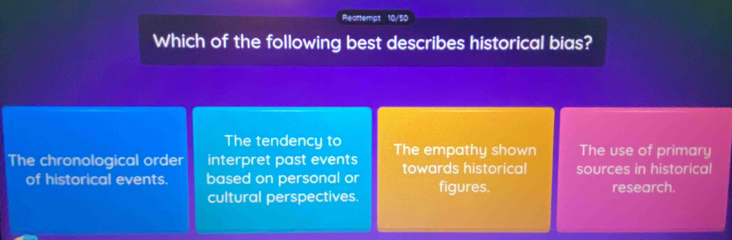 Reattempt 10/50
Which of the following best describes historical bias?
The tendency to
The chronological order interpret past events The empathy shown The use of primary
towards historical sources in historical
of historical events. based on personal or figures. research.
cultural perspectives.