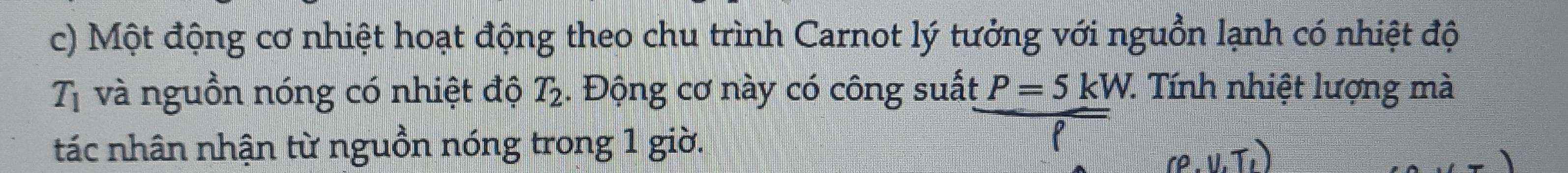 Một động cơ nhiệt hoạt động theo chu trình Carnot lý tưởng với nguồn lạnh có nhiệt độ
T_1 và nguồn nóng có nhiệt độ T_2. Động cơ này có công suất P=5kW. 1. Tính nhiệt lượng mà 
tác nhân nhận từ nguồn nóng trong 1 giờ.