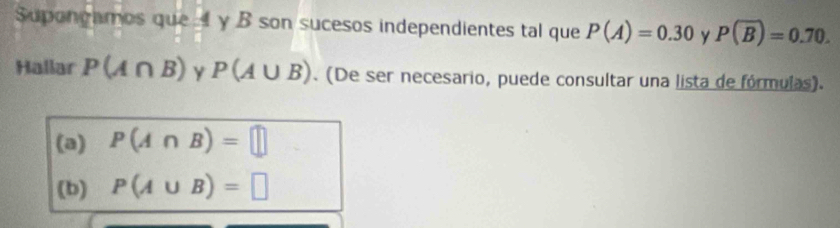 Supongamos que A y B son sucesos independientes tal que P(A)=0.30 y P(overline B)=0.70. 
Hallar P(A∩ B) Y P(A∪ B). (De ser necesario, puede consultar una lista de fórmulas). 
(a) P(A∩ B)=□
(b) P(A∪ B)=□