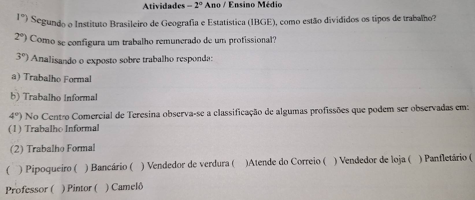 Atividades -2° Ano / Ensino Médio
1°) Segundo o Instituto Brasileiro de Geografia e Estatística (IBGE), como estão divididos os tipos de trabalho?
2°) Como se configura um trabalho remunerado de um profissional?
3°) Analisando o exposto sobre trabalho responda: 
a) Trabalho Formal 
b) Trabalho Informal
4°) No Centro Comercial de Teresina observa-se a classificação de algumas profissões que podem ser observadas em: 
(1) Trabalho Informal 
(2) Trabalho Formal 
( . ) Pipoqueiro ( ) Bancário ( ) Vendedor de verdura ( )Atende do Correio ( ) Vendedor de loja ( ) Panfletário ( 
Professor ( ) Pintor ( ) Camelô