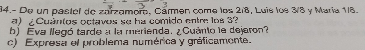 34.- De un pastel de zarzamora, Carmen come los 2/8, Luis los 3/8 y María 1/8. 
a) ¿Cuántos octavos se ha comido entre los 3? 
b) Eva llegó tarde a la merienda. ¿Cuánto le dejaron? 
c) Expresa el problema numérica y gráficamente.