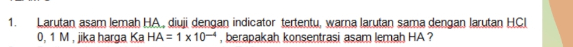 Larutan asam lemah HA , diuji dengan indicator tertentu, warna larutan sama dengan larutan HCl
0, 1 M , jika harga Ka HA=1* 10^(-4) , berapakah konsentrasi asam lemah HA ?