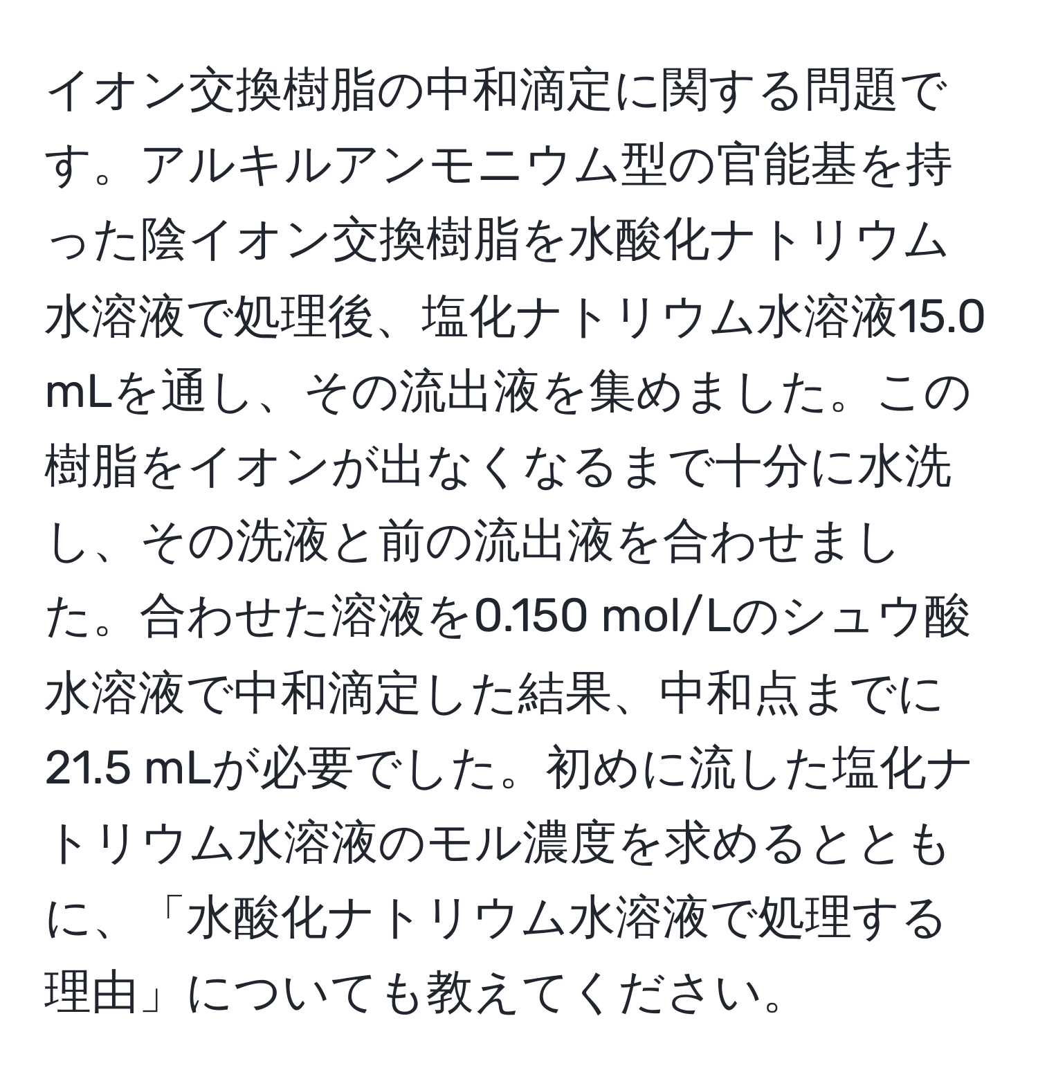 イオン交換樹脂の中和滴定に関する問題です。アルキルアンモニウム型の官能基を持った陰イオン交換樹脂を水酸化ナトリウム水溶液で処理後、塩化ナトリウム水溶液15.0 mLを通し、その流出液を集めました。この樹脂をイオンが出なくなるまで十分に水洗し、その洗液と前の流出液を合わせました。合わせた溶液を0.150 mol/Lのシュウ酸水溶液で中和滴定した結果、中和点までに21.5 mLが必要でした。初めに流した塩化ナトリウム水溶液のモル濃度を求めるとともに、「水酸化ナトリウム水溶液で処理する理由」についても教えてください。