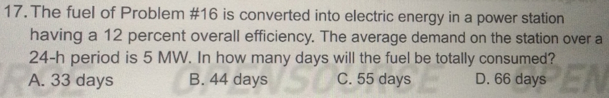 The fuel of Problem #16 is converted into electric energy in a power station
having a 12 percent overall efficiency. The average demand on the station over a
24-h period is 5 MW. In how many days will the fuel be totally consumed?
A. 33 days B. 44 days C. 55 days D. 66 days