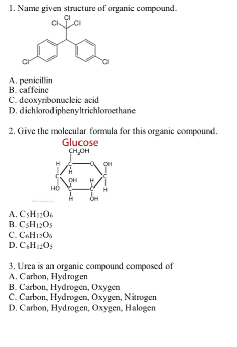 Name given structure of organic compound.
A. penicillin
B. caffeine
C. deoxyribonucleic acid
D. dichlorodiphenyltrichloroethane
2. Give the molecular formula for this organic compound.
Glucose
CH_2OH
H QH
H
c C
QH H
Hồ H
H OH
A. C_5H_12O_6
B. C_5H_12O_5
C. C_6H_12O_6
D. C_6H_12O_5
3. Urea is an organic compound composed of
A. Carbon, Hydrogen
B. Carbon, Hydrogen, Oxygen
C. Carbon, Hydrogen, Oxygen, Nitrogen
D. Carbon, Hydrogen, Oxygen, Halogen