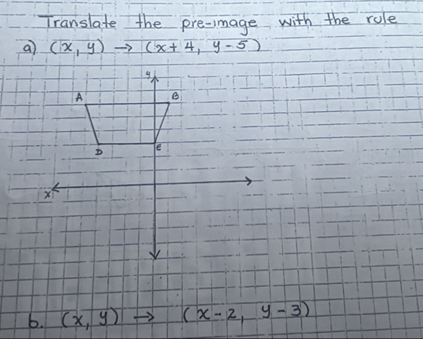 Translate the pre-mage with the role
a) (x,y)to (x+4,y-5)
y
A
B
E
b. (x,y) (x-2,y-3)