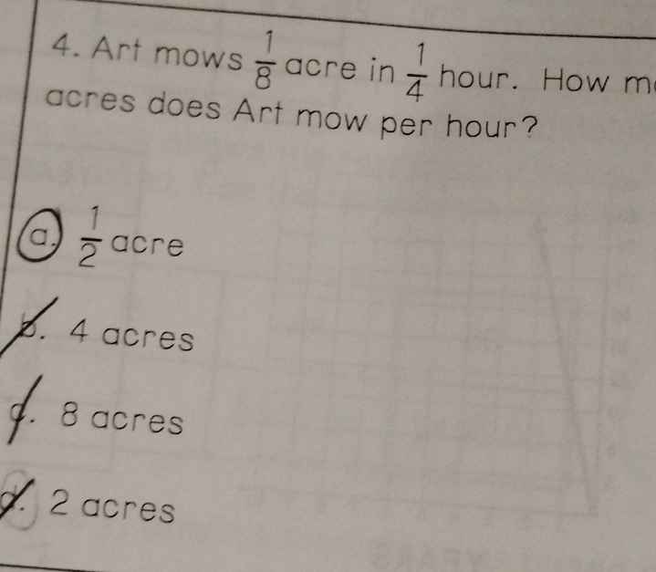 Art mows  1/8  acre in  1/4  hour. How m
acres does Art mow per hour?
a  1/2  acre
b. 4 acres
c. 8 acres
d. 2 acres