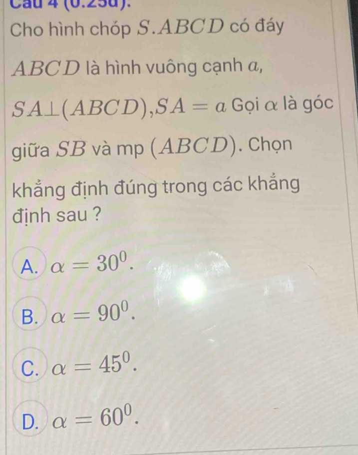 Cau 4 (0.25d).
Cho hình chóp S. ABCD có đáy
ABCD là hình vuông cạnh a,
SA⊥ (ABCD), SA=a Gọi α là góc
giữa SB và mp (ABCI 1 ). Chọn
khẳng định đúng trong các khẳng
định sau ?
A. alpha =30°.
B. alpha =90°.
C. alpha =45°.
D. alpha =60^0.