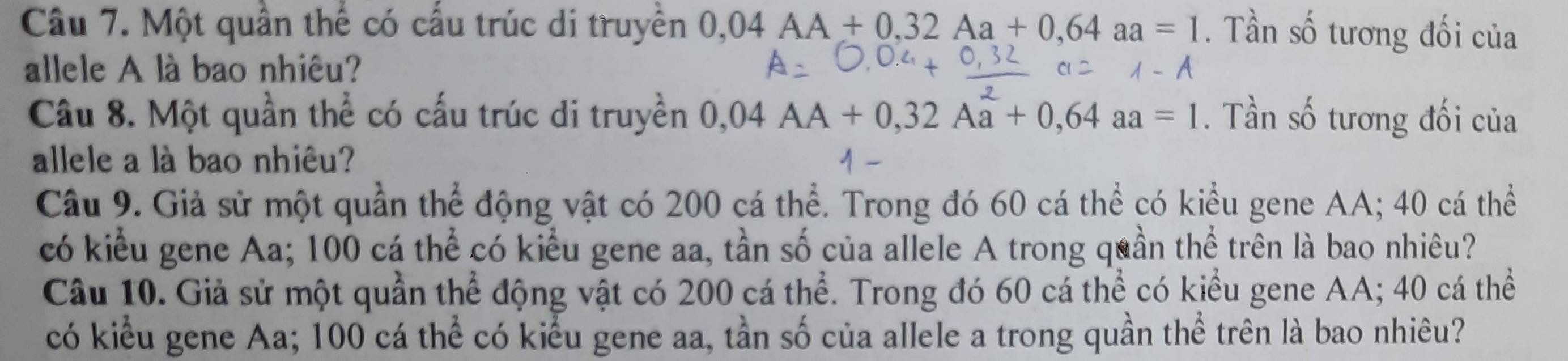 Một quần thể có cấu trúc di truyền 0,04AA+0,32Aa+0,64aa=1. Tần số tương đối của 
allele A là bao nhiêu? 
Câu 8. Một quần thể có cấu trúc di truyền 0,04AA+0,32Aa+0,64aa=1. Tần số tương đối của 
allele a là bao nhiêu? 
Câu 9. Giả sử một quần thể động vật có 200 cá thể. Trong đó 60 cá thể có kiểu gene AA; 40 cá thể 
có kiểu gene Aa; 100 cá thể có kiểu gene aa, tần số của allele A trong quần thể trên là bao nhiêu? 
Câu 10. Giả sử một quần thể động vật có 200 cá thể. Trong đó 60 cá thể có kiểu gene AA; 40 cá thể 
có kiểu gene Aa; 100 cá thể có kiểu gene aa, tần số của allele a trong quần thể trên là bao nhiêu?