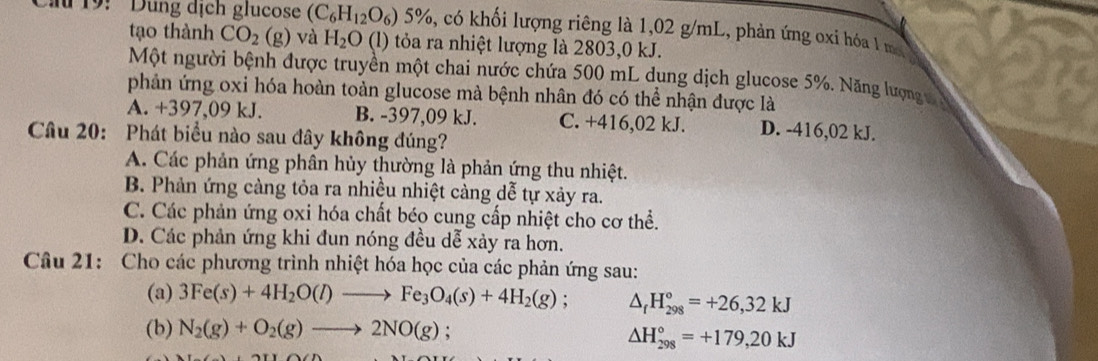 19: ' Dung dịch glucose (C_6H_12O_6)5% 6, có khối lượng riêng là 1,02 g/mL, phản ứng oxỉ hóa 1 m
tạo thành CO_2(g) và H_2O (l) tỏa ra nhiệt lượng là 2803,0 kJ.
Một người bệnh được truyền một chai nước chứa 500 mL dung dịch glucose 5%. Năng lượng vỹ
phản ứng oxi hóa hoàn toàn glucose mà bệnh nhân đó có thể nhận được là
A. +397,09 kJ. B. -397,09 kJ. C. +416,02 kJ. D. -416,02 kJ.
Câu 20: Phát biểu nào sau đây không đúng?
A. Các phản ứng phân hủy thường là phản ứng thu nhiệt.
B. Phản ứng càng tỏa ra nhiều nhiệt càng dễ tự xảy ra.
C. Các phản ứng oxi hóa chất béo cung cấp nhiệt cho cơ thể.
D. Các phản ứng khi đun nóng đều dễ xảy ra hơn.
Câu 21: Cho các phương trình nhiệt hóa học của các phản ứng sau:
(a) 3Fe(s)+4H_2O(l)to Fe_3O_4(s)+4H_2(g); △ _fH_(298)°=+26,32kJ
(b) N_2(g)+O_2(g)to 2NO(g) :
△ H_(298)°=+179,20kJ