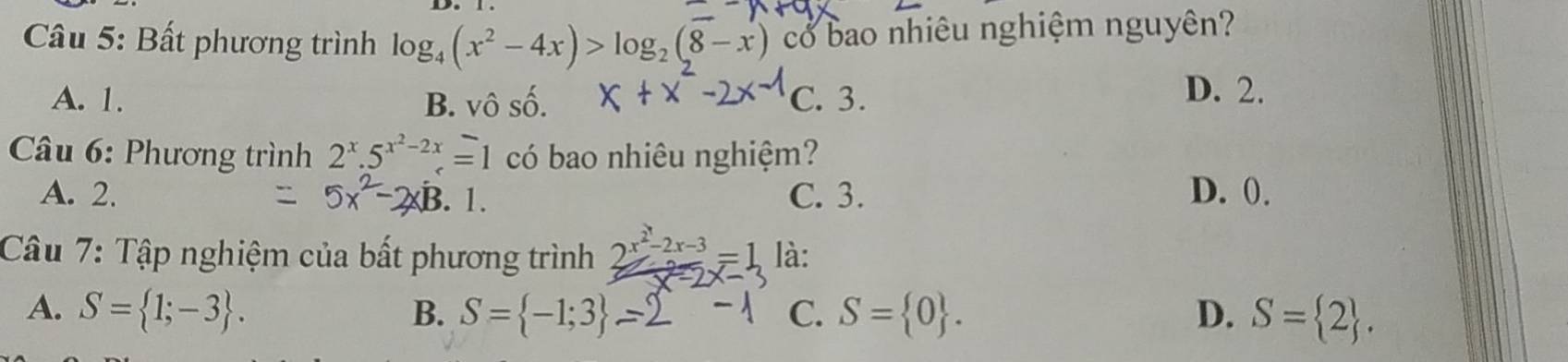 Bất phương trình log _4(x^2-4x)>log _2(8-x) có bao nhiêu nghiệm nguyên?
A. 1. B. vô số. C. 3.
D. 2.
Câu 6: Phương trình 2^x.5^(x^2)-2x=1 có bao nhiêu nghiệm?
A. 2.. 1. C. 3. D. 0.
Câu 7: Tập nghiệm của bất phương trình 2^(x^2)-2x-3=1 là:
A. S= 1;-3. B. S= -1;3 C. S= 0. D. S= 2.